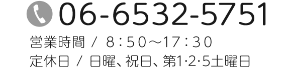 TEL：06-6532-5751　営業時間 /8：50～17：30　定休日 / 日曜、祝日、第1･2･5土曜日